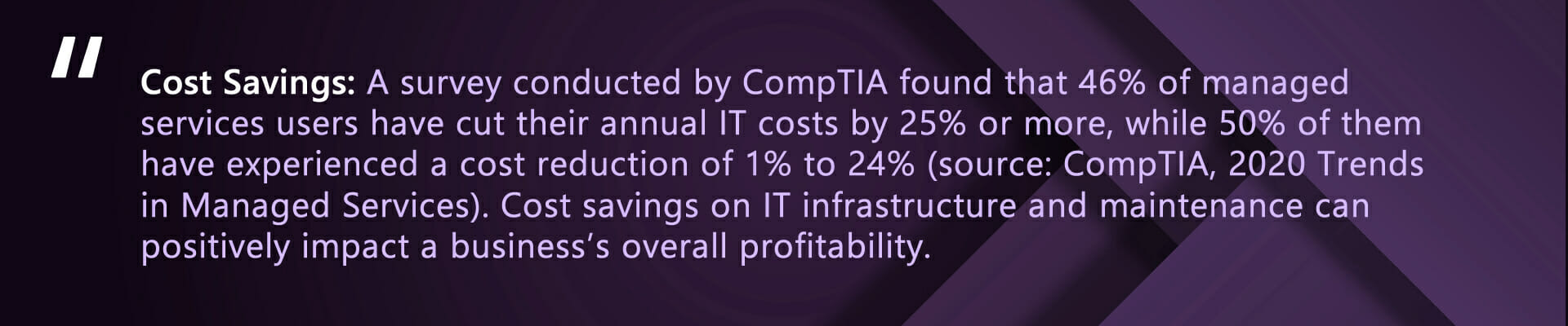 Cost Savings: A survey conducted by CompTIA found that 46% of managed services users have cut their annual IT costs by 25% or more, while 50% of them have experienced a cost reduction of 1% to 24% (source: CompTIA, 2020 Trends in Managed Services). Cost savings on IT infrastructure and maintenance can positively impact a business's overall profitability.
